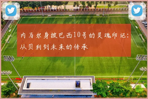 内马尔身披巴西10号的灵魂印记：从贝利到未来的传承