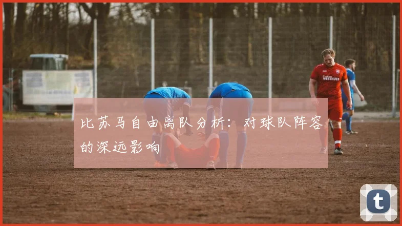 比苏马自由离队分析:对球队阵容的深远影响