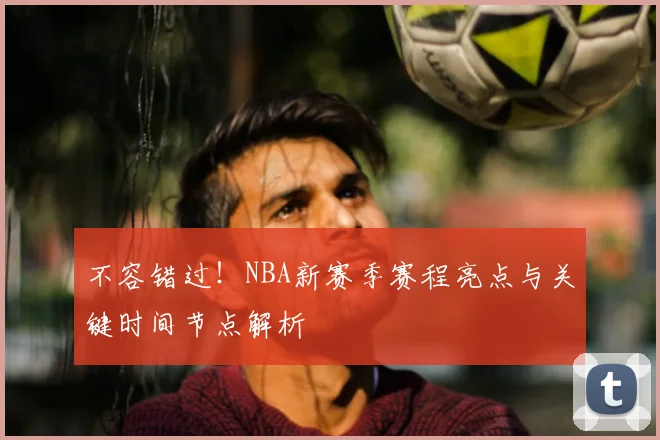 不容错过！NBA新赛季赛程亮点与关键时间节点解析