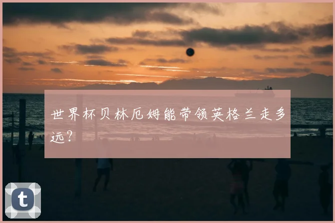 世界杯贝林厄姆能带领英格兰走多远？