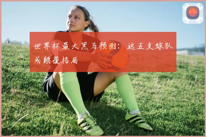 世界杯最大黑马预测：这五支球队或颠覆格局