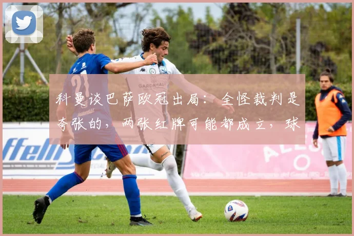 科曼谈巴萨欧冠出局：全怪裁判是夸张的，两张红牌可能都成立，球队自身问题不容忽视