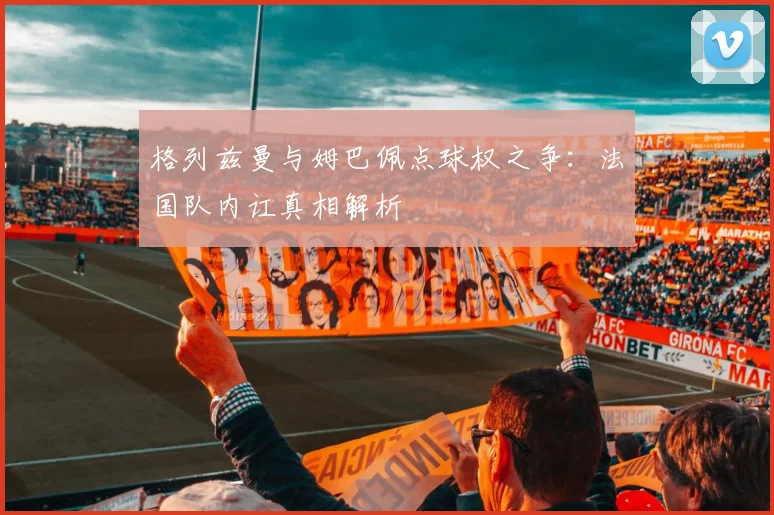 格列兹曼与姆巴佩点球权之争:法国队内讧真相解析