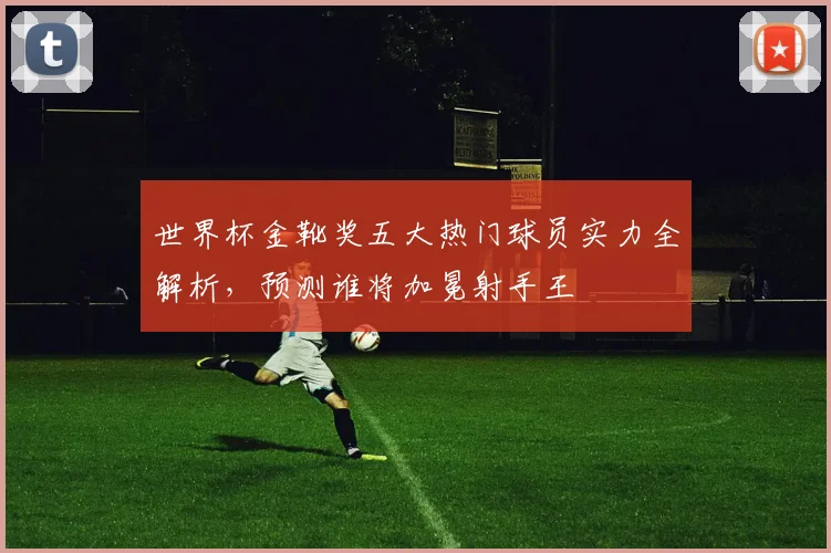 世界杯金靴奖五大热门球员实力全解析,预测谁将加冕射手王