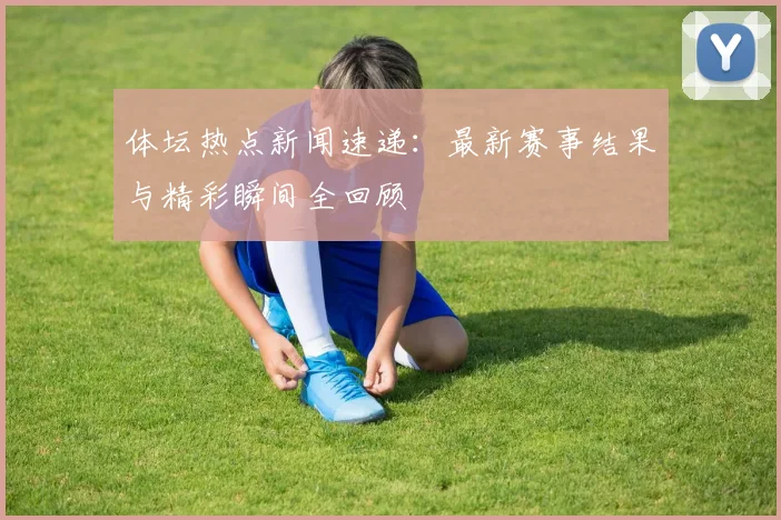 体坛热点新闻速递:最新赛事结果与精彩瞬间全回顾
