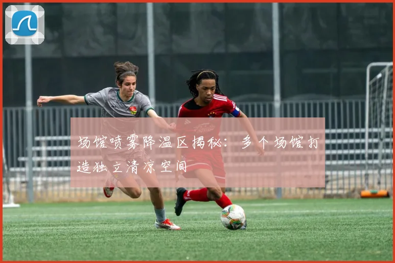 场馆喷雾降温区揭秘:多个场馆打造独立清凉空间