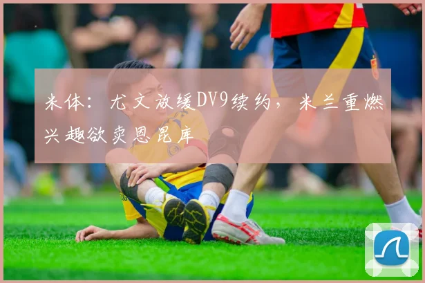 米体：尤文放缓DV9续约，米兰重燃兴趣欲卖恩昆库