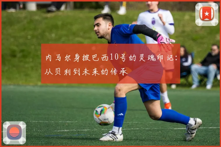 内马尔身披巴西10号的灵魂印记:从贝利到未来的传承