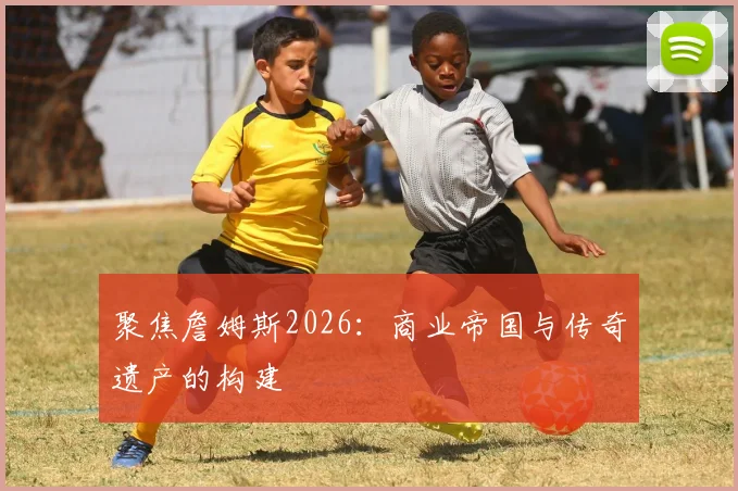 聚焦詹姆斯2026：商业帝国与传奇遗产的构建