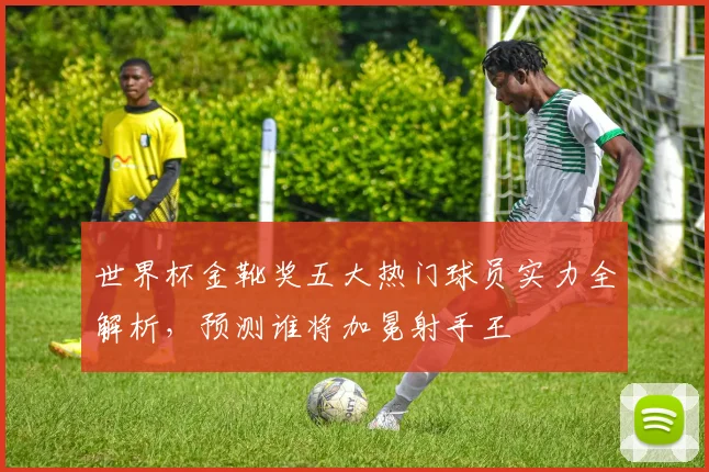 世界杯金靴奖五大热门球员实力全解析,预测谁将加冕射手王