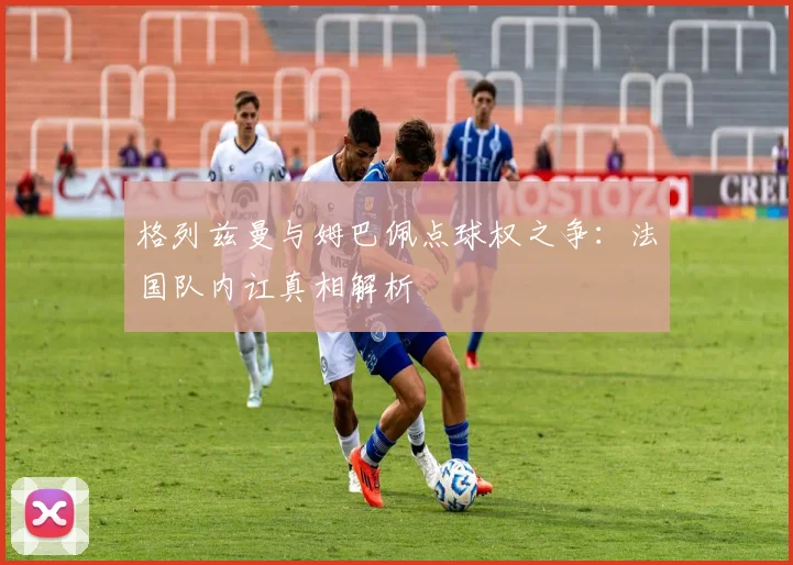 格列兹曼与姆巴佩点球权之争:法国队内讧真相解析
