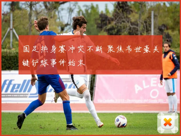 国足热身赛冲突不断 聚焦韦世豪关键铲球事件始末