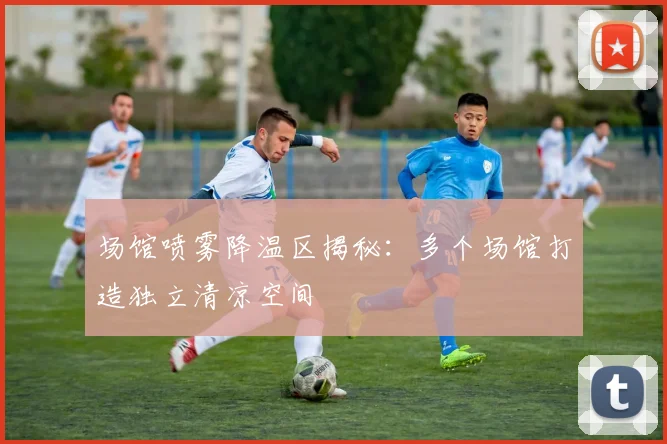 场馆喷雾降温区揭秘：多个场馆打造独立清凉空间