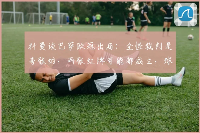 科曼谈巴萨欧冠出局:全怪裁判是夸张的,两张红牌可能都成立,球队自身问题不容忽视