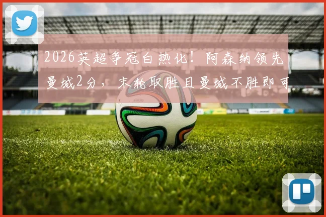 2026英超争冠白热化！阿森纳领先曼城2分，末轮取胜且曼城不胜即可捧杯